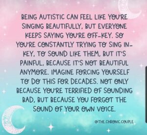 Words on a colorful background read: "BEING AUTISTIC CAN FEEL LIKE YOU'RE SINGING BEAUTIFULLY, BUT EVERYONE KEEPS SAYING YOU'RE OFF-KEY. SO YOU'RE CONSTANTLY TRYING TO SING IN-KEY, TO SOUND LIKE THEM, BUT IT'S PAINFUL, BECAUSE IT'S NOT BEAUTIFUL ANYMORE. IMAGINE FORCING YOURSELF TO DO THIS FOR DECADES. NOT ONLY BECAUSE YOU'RE TERRIFIED OF SOUNDING BAD, BUT BECAUSE YOU FORGOT THE SOUND OF YOUR OWN VOICE."