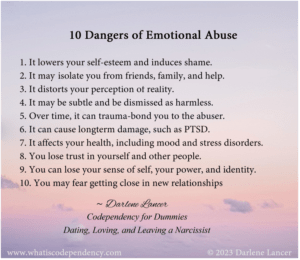 10 Dangers of Emotional Abuse 1. It lowers your self-esteem and induces shame. 2. It may isolate you from friends, family, and help. 3. It distorts your perception of reality. 4. It may be subtle and be dismissed as harmless. 5. Over time, it can trauma-bond you to the abuser. 6. It can cause longterm damage, such as PTSD. 7. It affects your health, including mood and stress disorders. 8. You lose trust in yourself and other people. 9. You can lose your sense of self, your power, and identity. 10. You may fear getting close in new relationships.