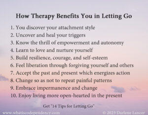 How Therapy Benefits You in Letting Go. 1. You discover your attachment style 2. Uncover and heal your triggers 3. Know the thrill of empowerment and autonomy 4. Learn to love and nurture yourself 5. Build resilience, courage, and self-esteem 6. Feel liberation through forgiving yourself and others 7. Accept the past and present which energizes action 8. Change so as not to repeat painful patterns 9. Embrace impermanence and change 10. Enjoy living more open-hearted in the present Get "14 Tips for Letting Go" www.whatiscode • endenc .com 
